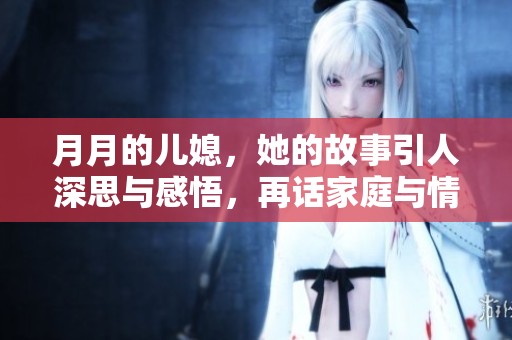 月月的儿媳，她的故事引人深思与感悟，再话家庭与情感的纽带