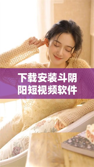 下载安装斗阴阳短视频软件的详细步骤和指南分享