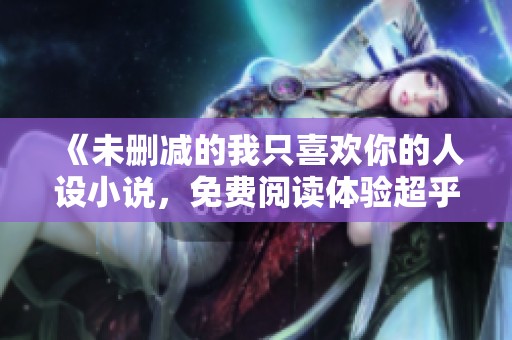 《未删减的我只喜欢你的人设小说，免费阅读体验超乎想象》