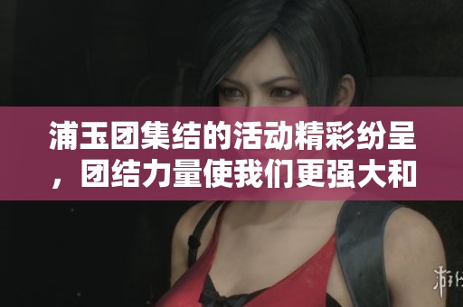 浦玉团集结的活动精彩纷呈，团结力量使我们更强大和自信