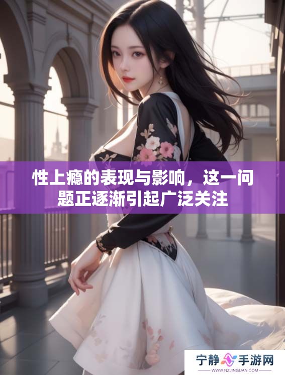 性上瘾的表现与影响，这一问题正逐渐引起广泛关注