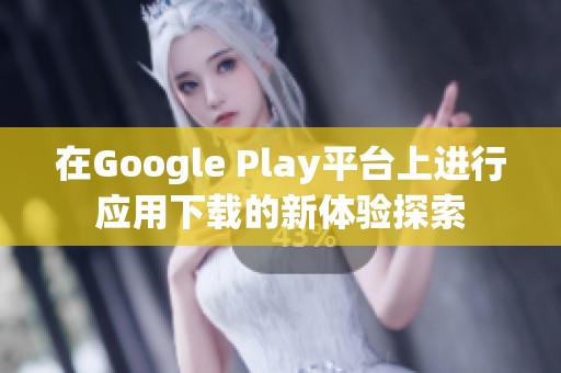 在Google Play平台上进行应用下载的新体验探索