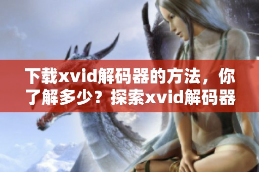 下载xvid解码器的方法，你了解多少？探索xvid解码器下载的步骤与技巧