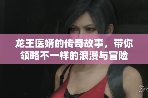 龙王医婿的传奇故事，带你领略不一样的浪漫与冒险