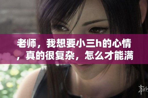 老师，我想要小三h的心情，真的很复杂，怎么才能满足这个愿望呢