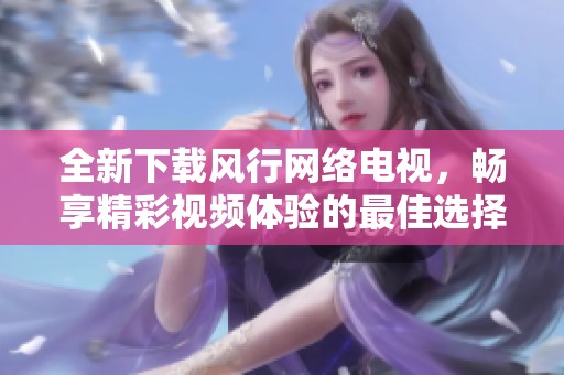 全新下载风行网络电视，畅享精彩视频体验的最佳选择