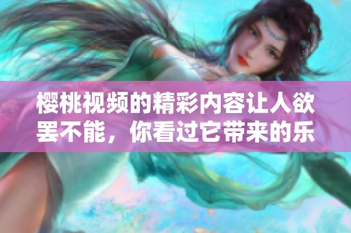 樱桃视频的精彩内容让人欲罢不能，你看过它带来的乐趣吗
