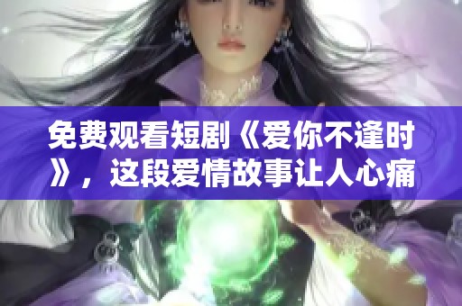 免费观看短剧《爱你不逢时》，这段爱情故事让人心痛不已。