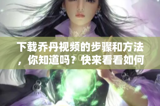 下载乔丹视频的步骤和方法，你知道吗？快来看看如何获取吧！
