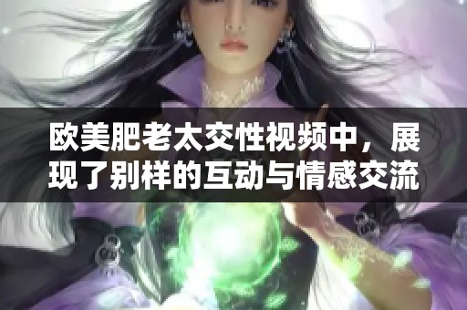 欧美肥老太交性视频中，展现了别样的互动与情感交流。