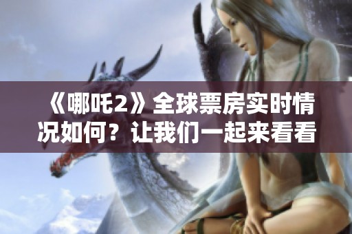 《哪吒2》全球票房实时情况如何？让我们一起来看看最新的动态吧！