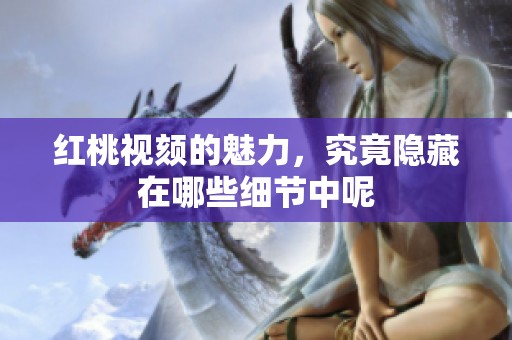 红桃视颏的魅力，究竟隐藏在哪些细节中呢