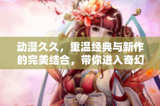 动漫**，重温经典与新作的完美结合，带你进入奇幻世界