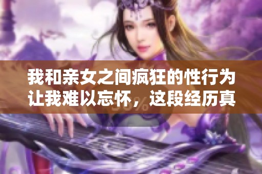 我和亲女之间疯狂的性行为让我难以忘怀，这段经历真的太奇特了