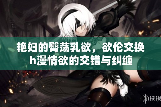 艳妇的臀荡乳欲，欲伦交换h漫情欲的交错与纠缠