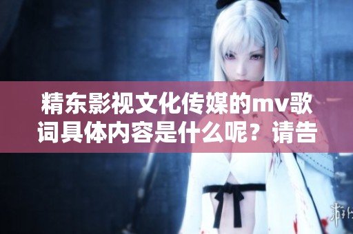 精东影视文化传媒的mv歌词具体内容是什么呢？请告诉我更多信息！