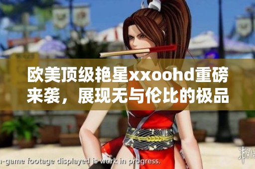 欧美顶级艳星xxoohd重磅来袭，展现无与伦比的极品魅力