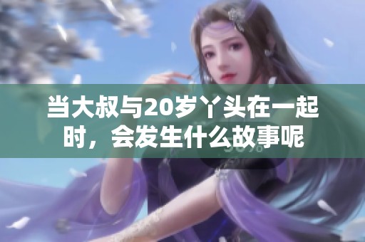当大叔与20岁丫头在一起时，会发生什么故事呢