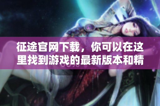 征途官网下载，你可以在这里找到游戏的最新版本和精彩内容！