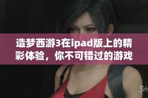 造梦西游3在ipad版上的精彩体验，你不可错过的游戏乐趣与冒险之旅！