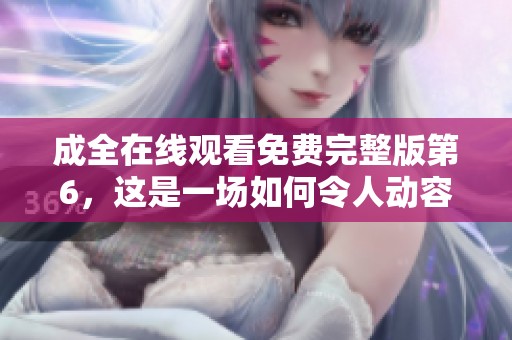 成全在线观看免费完整版第6，这是一场如何令人动容的故事旅程呢