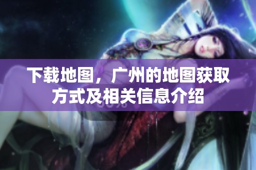 下载地图，广州的地图获取方式及相关信息介绍