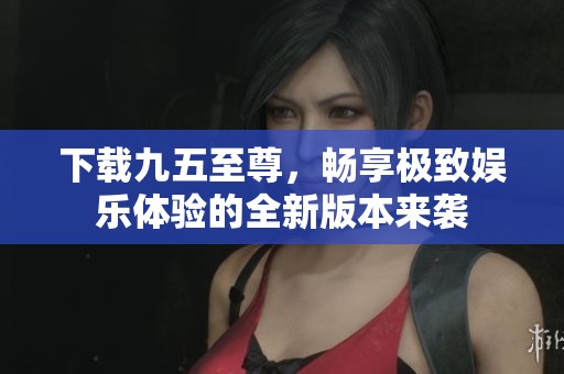 下载九五至尊，畅享极致娱乐体验的全新版本来袭