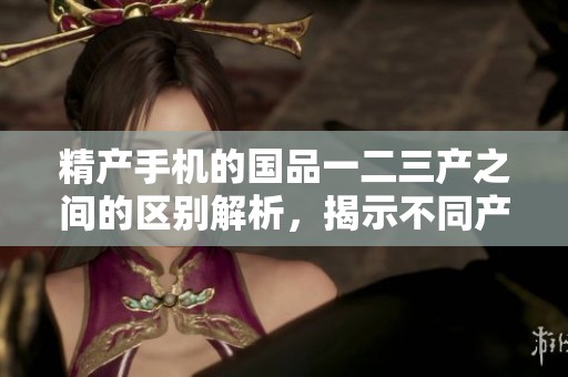 精产手机的国品一二三产之间的区别解析，揭示不同产地的特点与优势