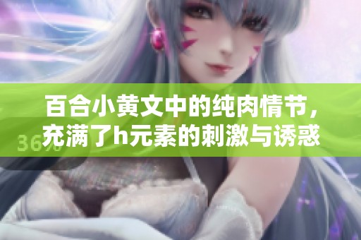 百合小黄文中的纯肉情节，充满了h元素的刺激与诱惑