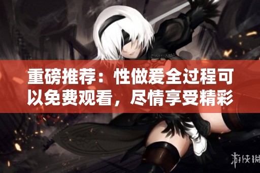 重磅推荐：性做爰全过程可以免费观看，尽情享受精彩内容体验