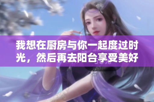 我想在厨房与你一起度过时光，然后再去阳台享受美好瞬间
