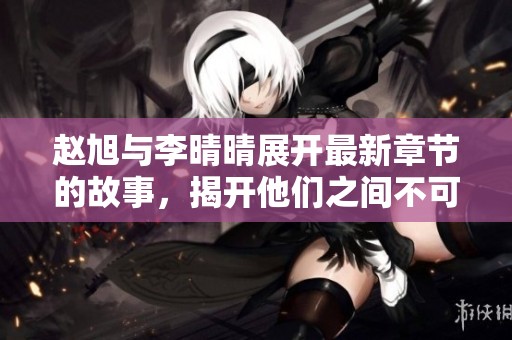 赵旭与李晴晴展开最新章节的故事，揭开他们之间不可思议的情感旅程