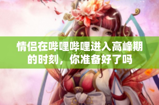 情侣在哔哩哔哩进入高峰期的时刻，你准备好了吗