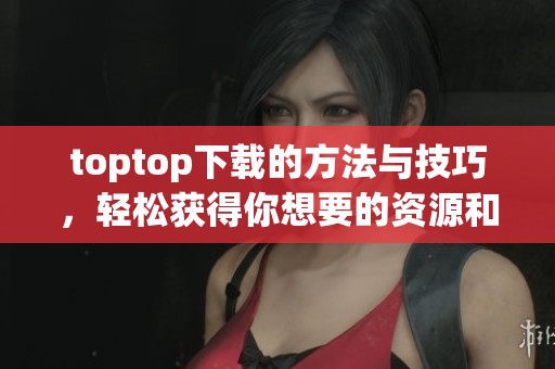 toptop下载的方法与技巧，轻松获得你想要的资源和内容