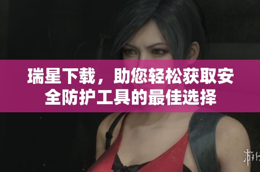 瑞星下载，助您轻松获取安全防护工具的最佳选择