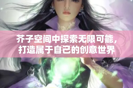 芥子空间中探索无限可能，打造属于自己的创意世界