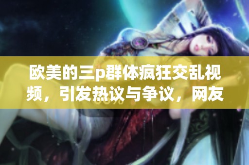 欧美的三p群体疯狂交乱视频，引发热议与争议，网友讨论不断