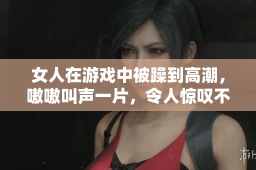 女人在游戏中被躁到高潮，嗷嗷叫声一片，令人惊叹不已