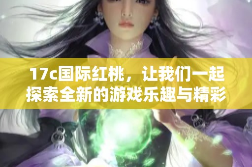17c国际红桃，让我们一起探索全新的游戏乐趣与精彩体验