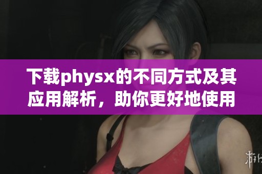下载physx的不同方式及其应用解析，助你更好地使用physx体验