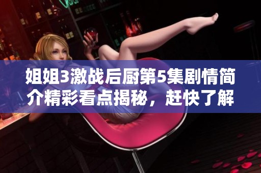 姐姐3激战后厨第5集剧情简介精彩看点揭秘，赶快了解这集的故事发展吧