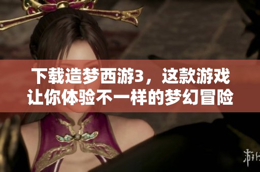 下载造梦西游3，这款游戏让你体验不一样的梦幻冒险之旅