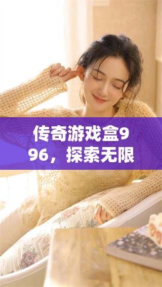传奇游戏盒996，探索无限乐趣与冒险的新体验