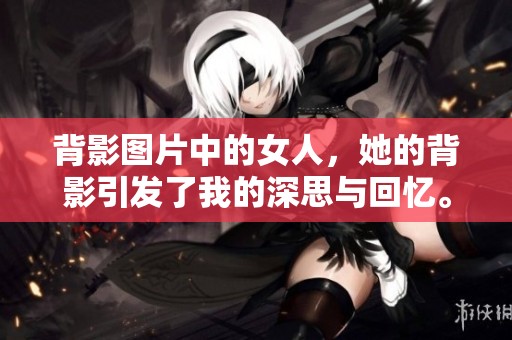 背影图片中的女人，她的背影引发了我的深思与回忆。