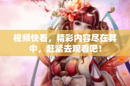视频快看，精彩内容尽在其中，赶紧去观看吧！