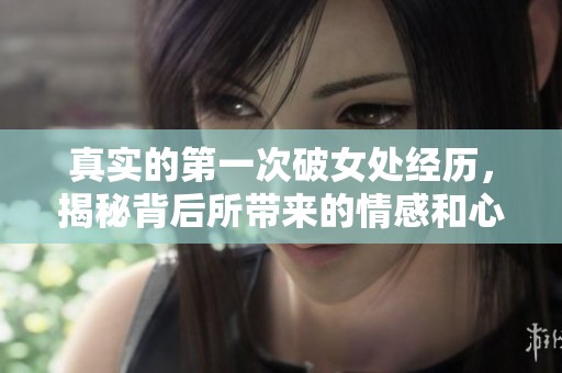 真实的第一次破女处经历，揭秘背后所带来的情感和心理变化