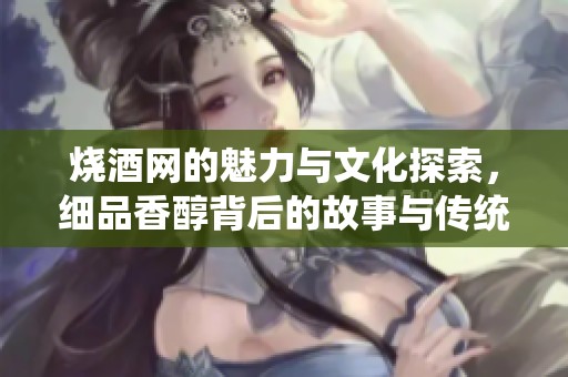 烧酒网的魅力与文化探索，细品香醇背后的故事与传统