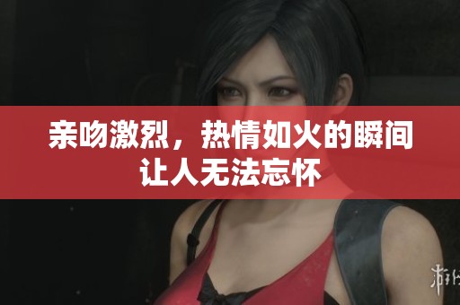 亲吻激烈，热情如火的瞬间让人无法忘怀