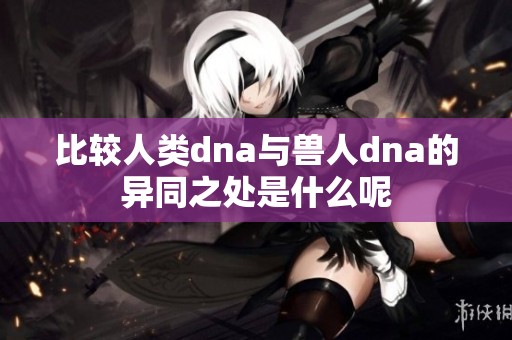 比较人类dna与兽人dna的异同之处是什么呢
