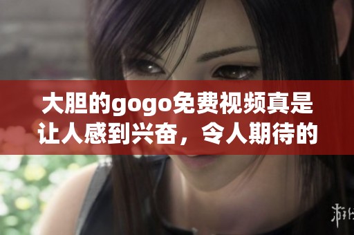 大胆的gogo免费视频真是让人感到兴奋，令人期待的内容等着你来探索
